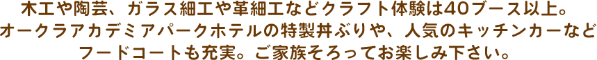 木工や陶芸、ガラス細工や革細工などクラフト体験は40ブース以上。オークラアカデミアパークホテルの特製丼ぶりや、人気のキッチンカーなどフードコートも充実。ご家族そろってお楽しみ下さい。