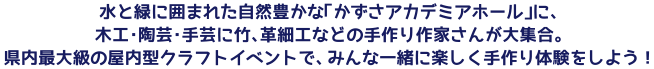 水と緑に囲まれた自然豊かな「かずさアカデミアホール」に、木工・陶芸・手芸に竹、革細工などの手作り作家さんが大集合。県内最大級の屋内型クラフトイベントで、みんな一緒に楽しく手作り体験をしよう！